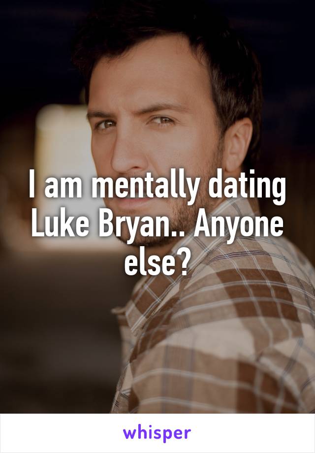 I am mentally dating Luke Bryan.. Anyone else?