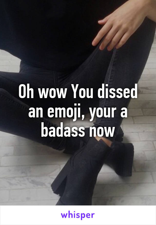 Oh wow You dissed an emoji, your a badass now