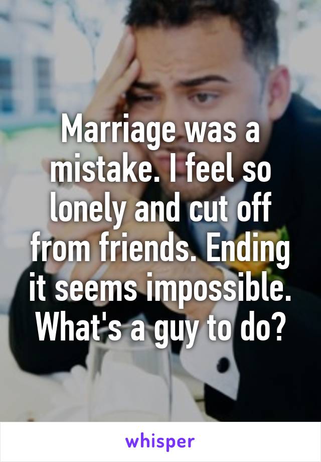 Marriage was a mistake. I feel so lonely and cut off from friends. Ending it seems impossible. What's a guy to do?