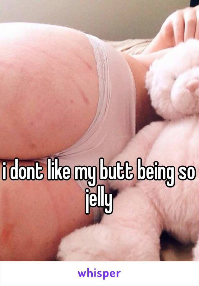 i dont like my butt being so jelly 