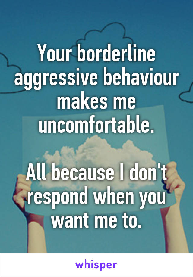 Your borderline aggressive behaviour makes me uncomfortable.

All because I don't respond when you want me to.