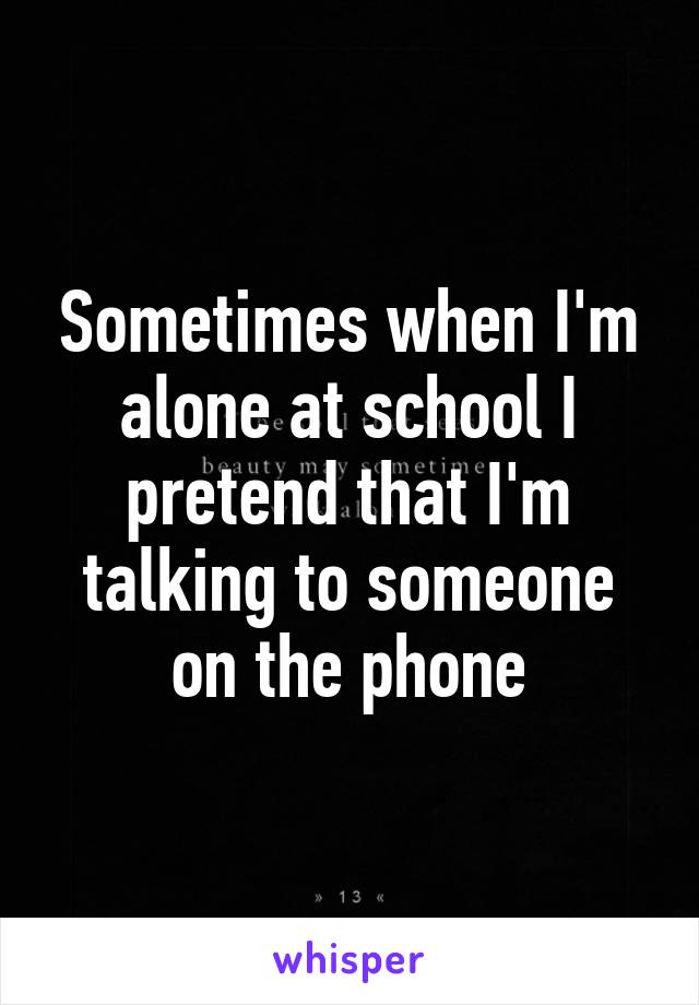 Sometimes when I'm alone at school I pretend that I'm talking to someone on the phone