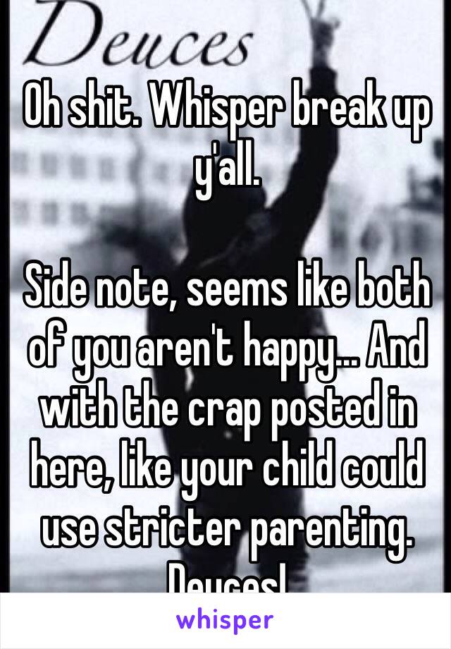 Oh shit. Whisper break up y'all. 

Side note, seems like both of you aren't happy... And with the crap posted in here, like your child could use stricter parenting. 
Deuces! 