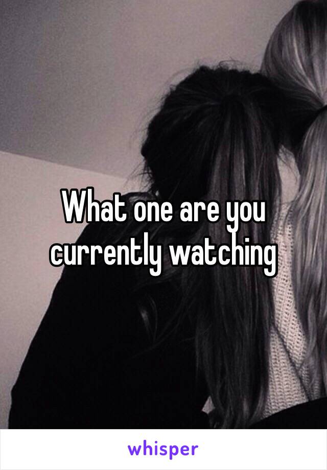 What one are you currently watching 