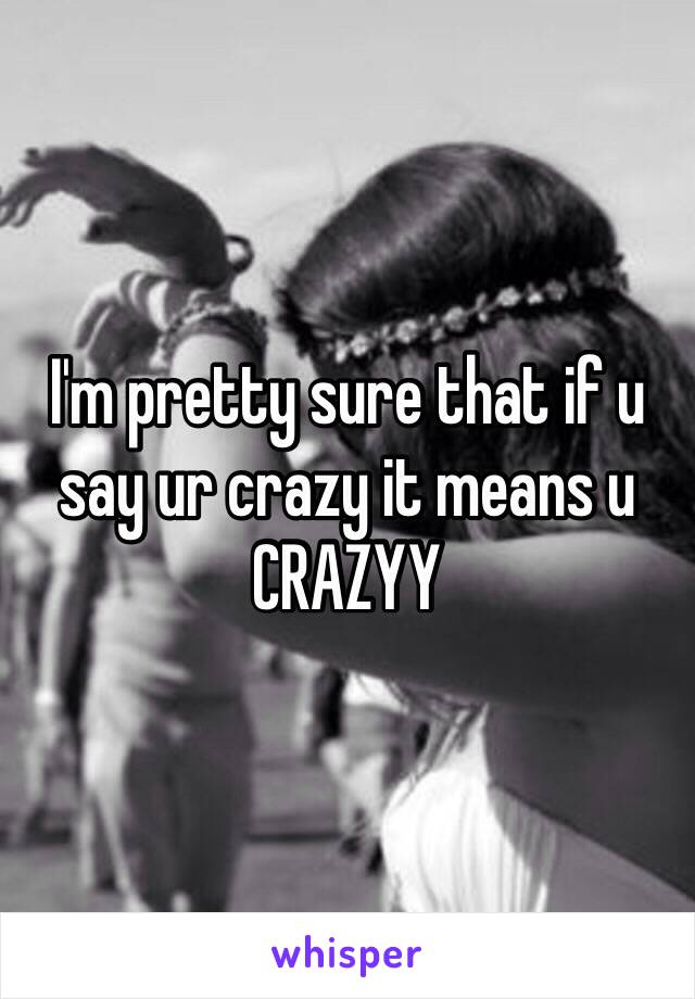 I'm pretty sure that if u say ur crazy it means u CRAZYY