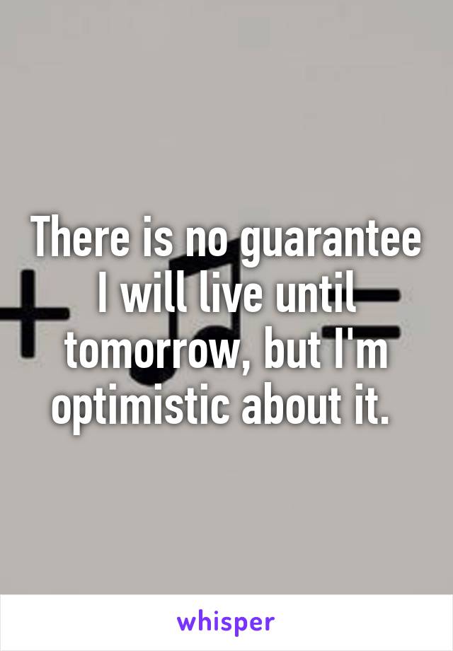 There is no guarantee I will live until tomorrow, but I'm optimistic about it. 