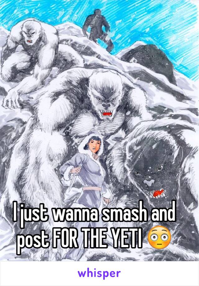 I just wanna smash and post FOR THE YETI 😳