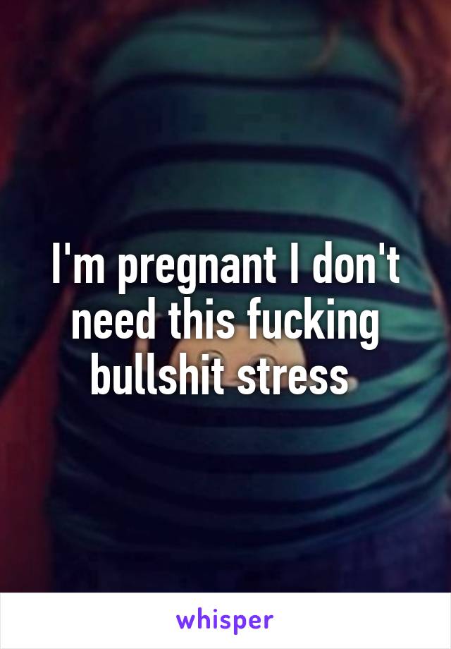 I'm pregnant I don't need this fucking bullshit stress 