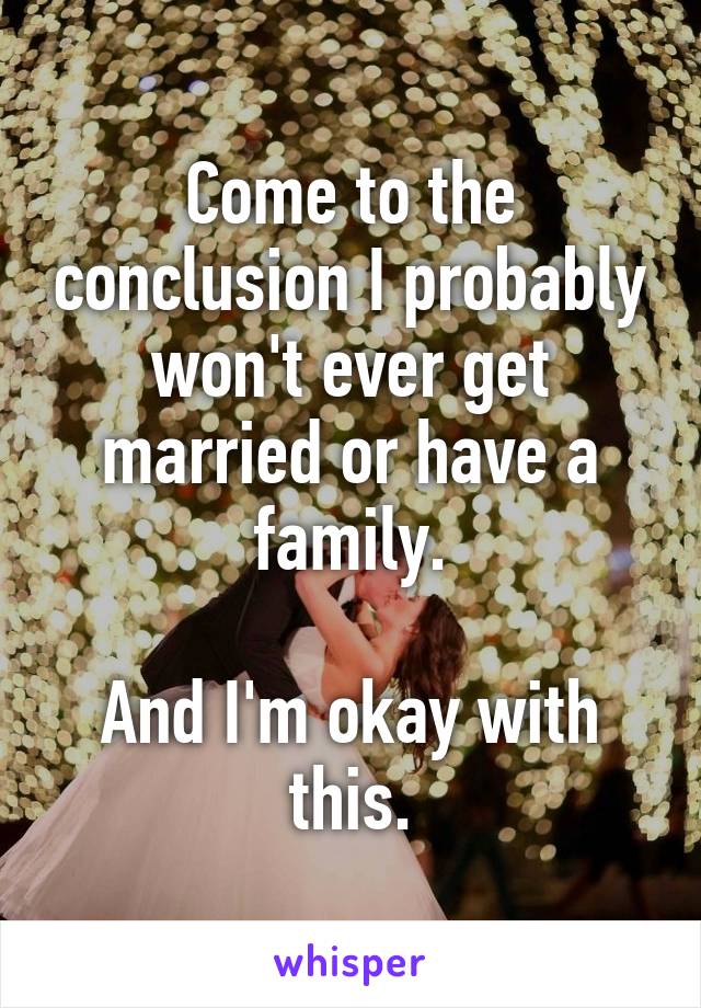 Come to the conclusion I probably won't ever get married or have a family.

And I'm okay with this.