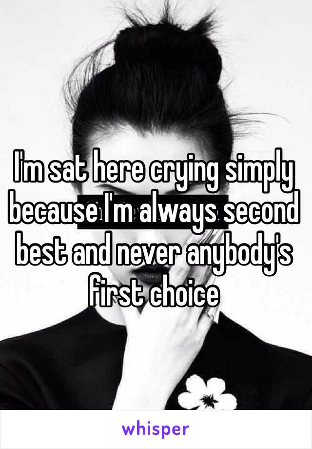 I'm sat here crying simply because I'm always second best and never anybody's first choice 