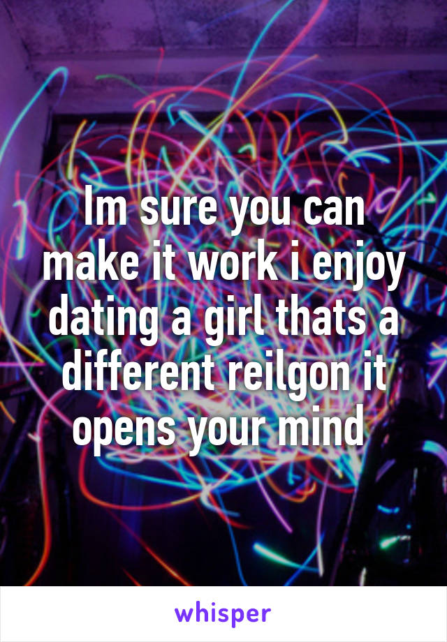 Im sure you can make it work i enjoy dating a girl thats a different reilgon it opens your mind 