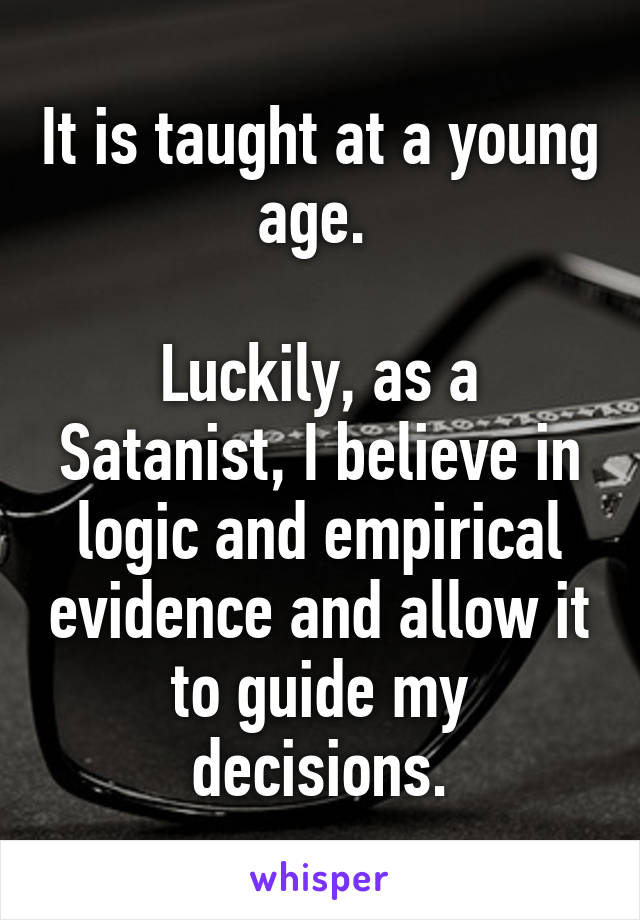 It is taught at a young age. 

Luckily, as a Satanist, I believe in logic and empirical evidence and allow it to guide my decisions.