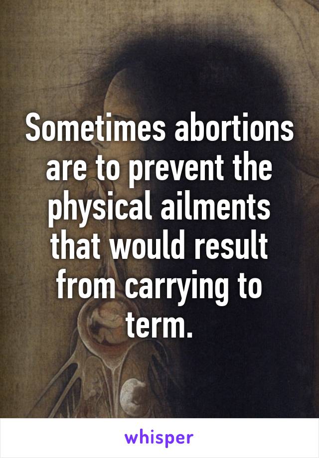 Sometimes abortions are to prevent the physical ailments that would result from carrying to term.