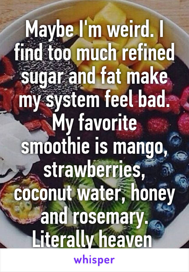 Maybe I'm weird. I find too much refined sugar and fat make my system feel bad.
My favorite smoothie is mango, strawberries, coconut water, honey and rosemary. Literally heaven 