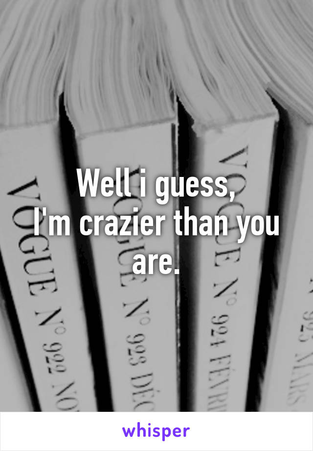 Well i guess,
I'm crazier than you are.