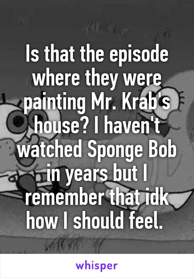 Is that the episode where they were painting Mr. Krab's house? I haven't watched Sponge Bob in years but I remember that idk how I should feel. 