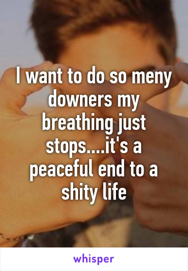 I want to do so meny downers my breathing just stops....it's a peaceful end to a shity life