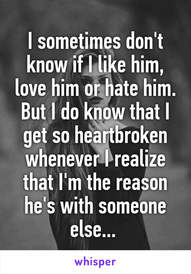 I sometimes don't know if I like him, love him or hate him. But I do know that I get so heartbroken whenever I realize that I'm the reason he's with someone else... 