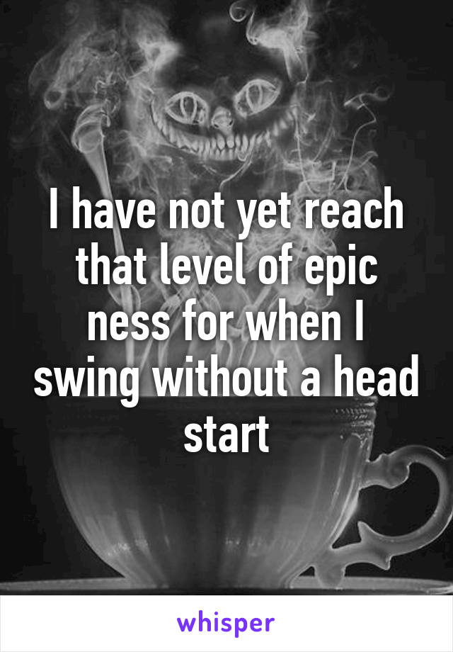 I have not yet reach that level of epic ness for when I swing without a head start