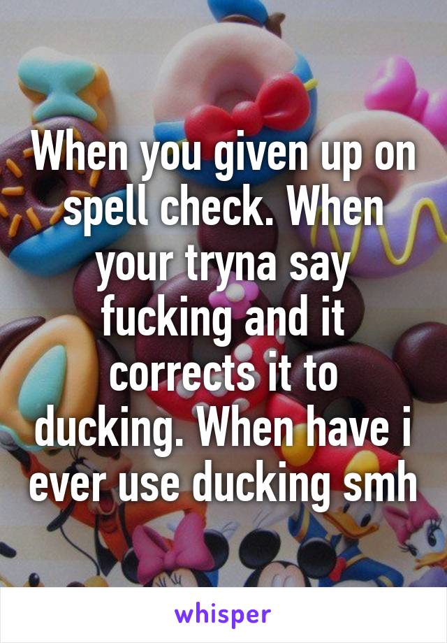 When you given up on spell check. When your tryna say fucking and it corrects it to ducking. When have i ever use ducking smh