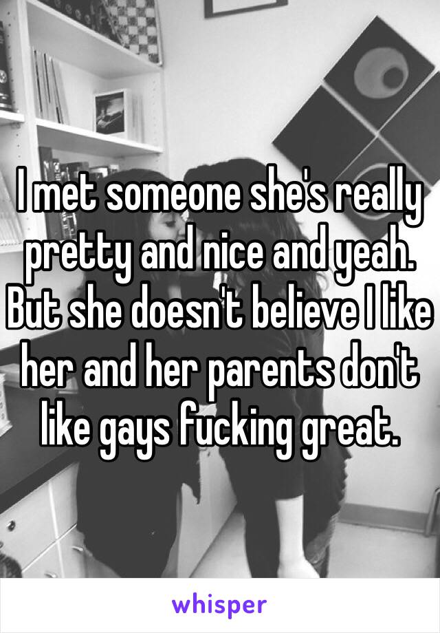 I met someone she's really pretty and nice and yeah. But she doesn't believe I like her and her parents don't like gays fucking great.