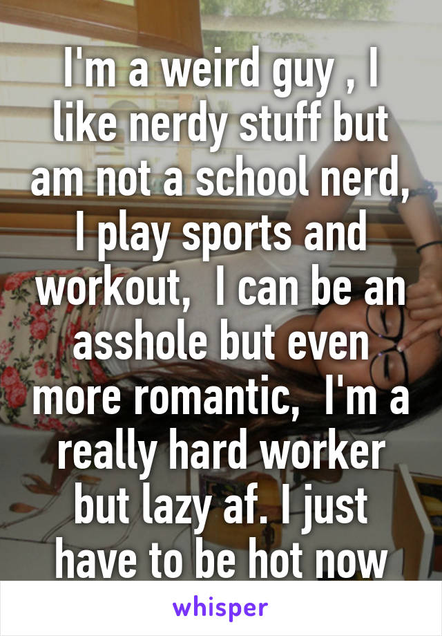 I'm a weird guy , I like nerdy stuff but am not a school nerd, I play sports and workout,  I can be an asshole but even more romantic,  I'm a really hard worker but lazy af. I just have to be hot now