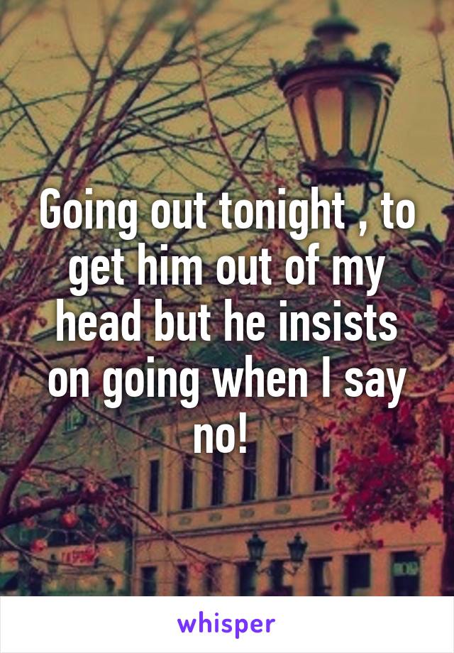 Going out tonight , to get him out of my head but he insists on going when I say no! 