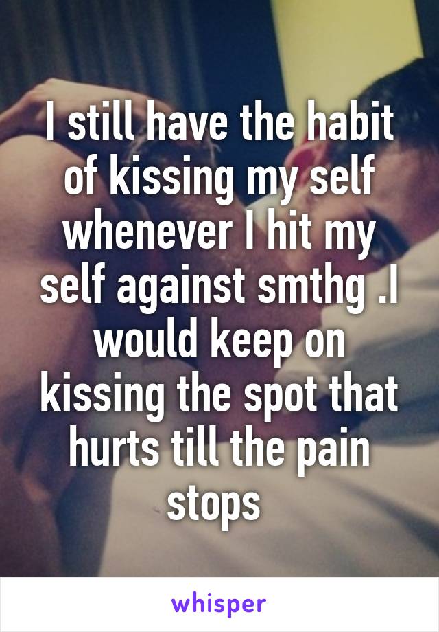 I still have the habit of kissing my self whenever I hit my self against smthg .I would keep on kissing the spot that hurts till the pain stops 