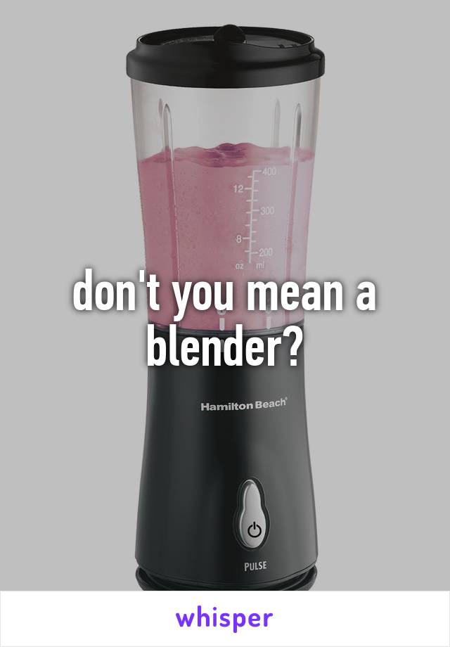 don't you mean a blender?