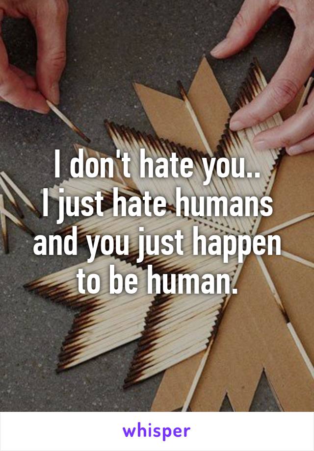 I don't hate you..
I just hate humans and you just happen to be human.