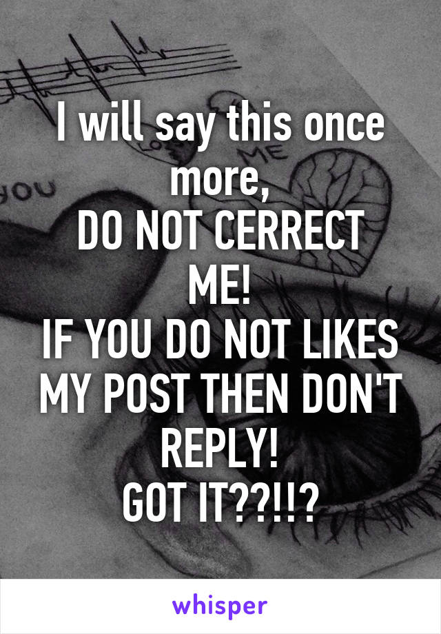 I will say this once more,
DO NOT CERRECT ME!
IF YOU DO NOT LIKES MY POST THEN DON'T REPLY!
GOT IT??!!?