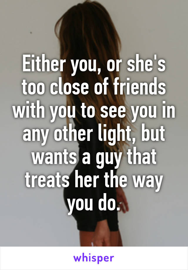 Either you, or she's too close of friends with you to see you in any other light, but wants a guy that treats her the way you do.