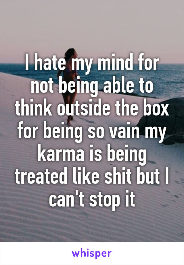 I hate my mind for not being able to think outside the box for being so vain my karma is being treated like shit but I can't stop it