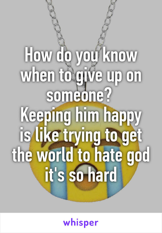 How do you know when to give up on someone? 
Keeping him happy is like trying to get the world to hate god it's so hard