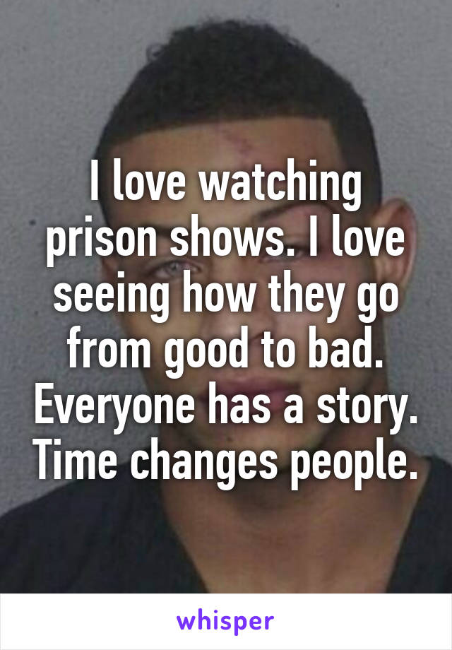 I love watching prison shows. I love seeing how they go from good to bad. Everyone has a story. Time changes people.