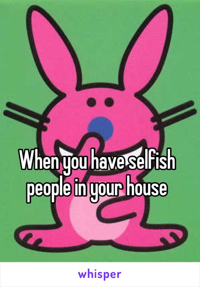 When you have selfish people in your house 