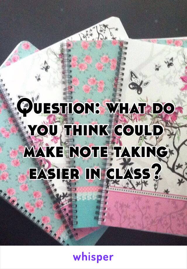 Question: what do you think could make note taking easier in class?