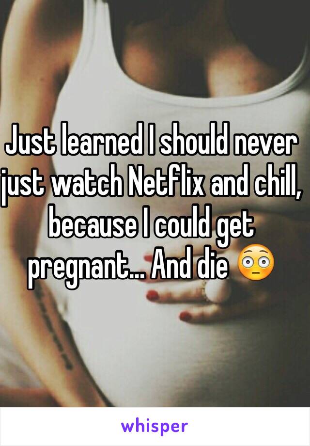 Just learned I should never just watch Netflix and chill, because I could get pregnant... And die 😳