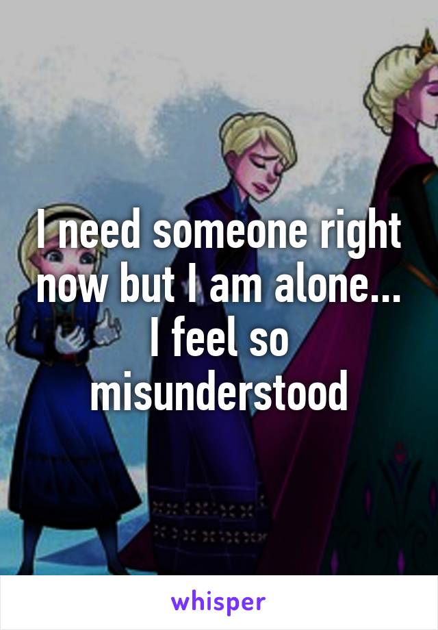 I need someone right now but I am alone... I feel so misunderstood