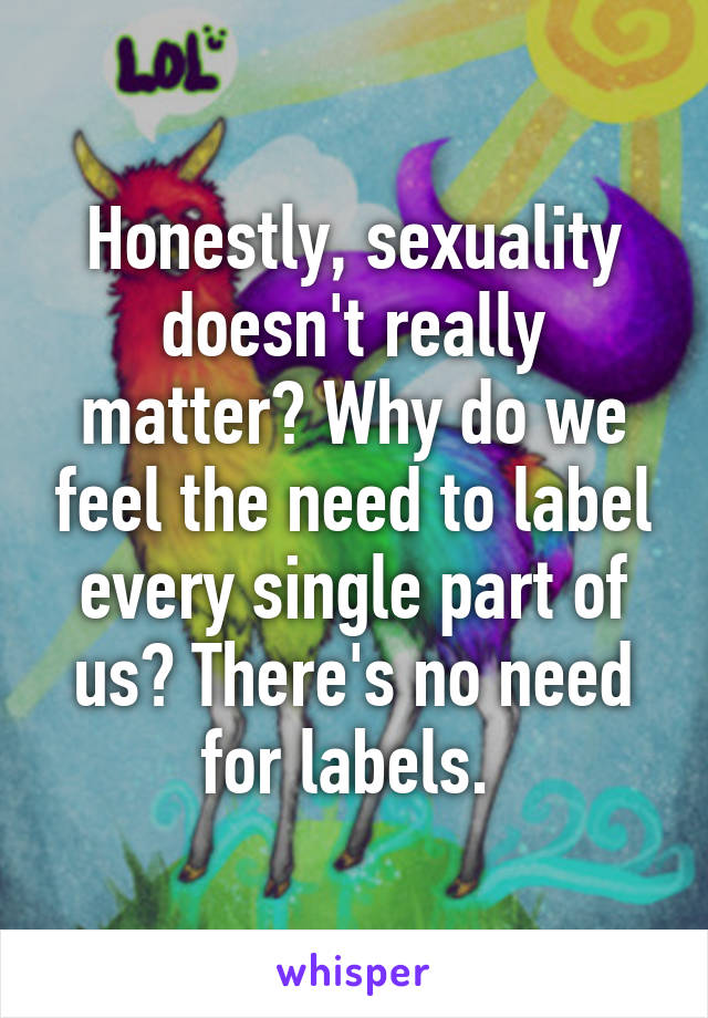 Honestly, sexuality doesn't really matter? Why do we feel the need to label every single part of us? There's no need for labels. 