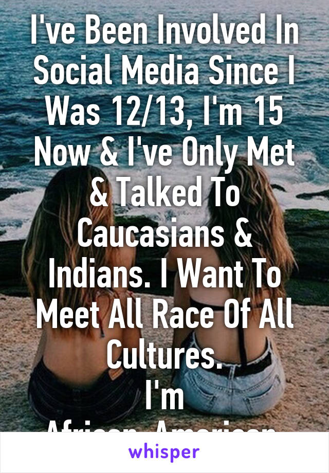 I've Been Involved In Social Media Since I Was 12/13, I'm 15 Now & I've Only Met & Talked To Caucasians & Indians. I Want To Meet All Race Of All Cultures.
I'm African-American.