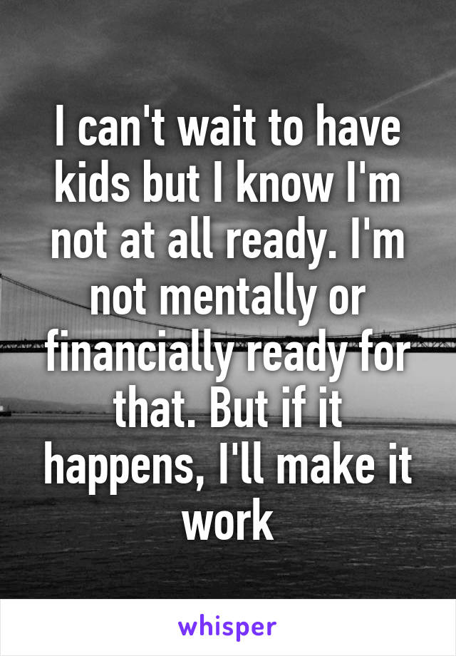 I can't wait to have kids but I know I'm not at all ready. I'm not mentally or financially ready for that. But if it happens, I'll make it work