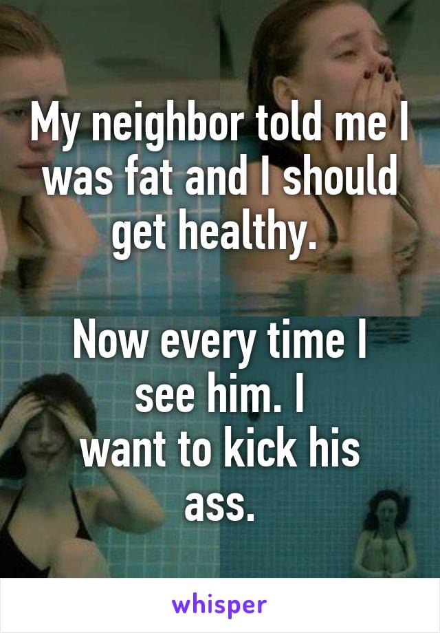 My neighbor told me I was fat and I should get healthy. 

Now every time I see him. I
want to kick his ass.