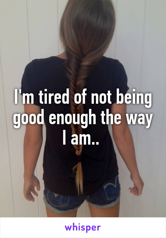 I'm tired of not being good enough the way I am.. 