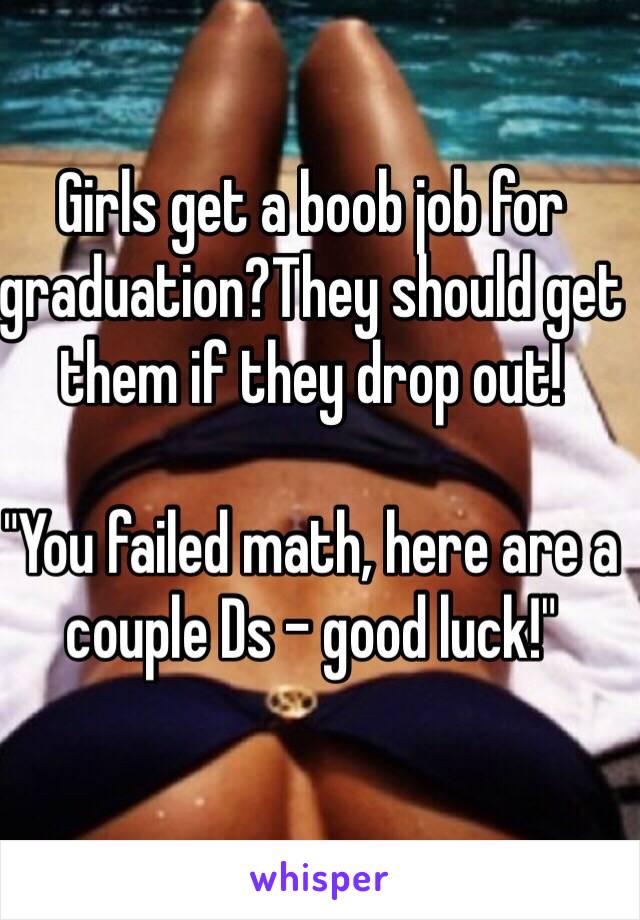 Girls get a boob job for graduation?They should get them if they drop out! 

"You failed math, here are a couple Ds - good luck!"