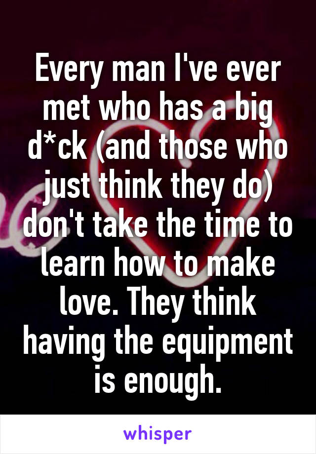 Every man I've ever met who has a big d*ck (and those who just think they do) don't take the time to learn how to make love. They think having the equipment is enough.