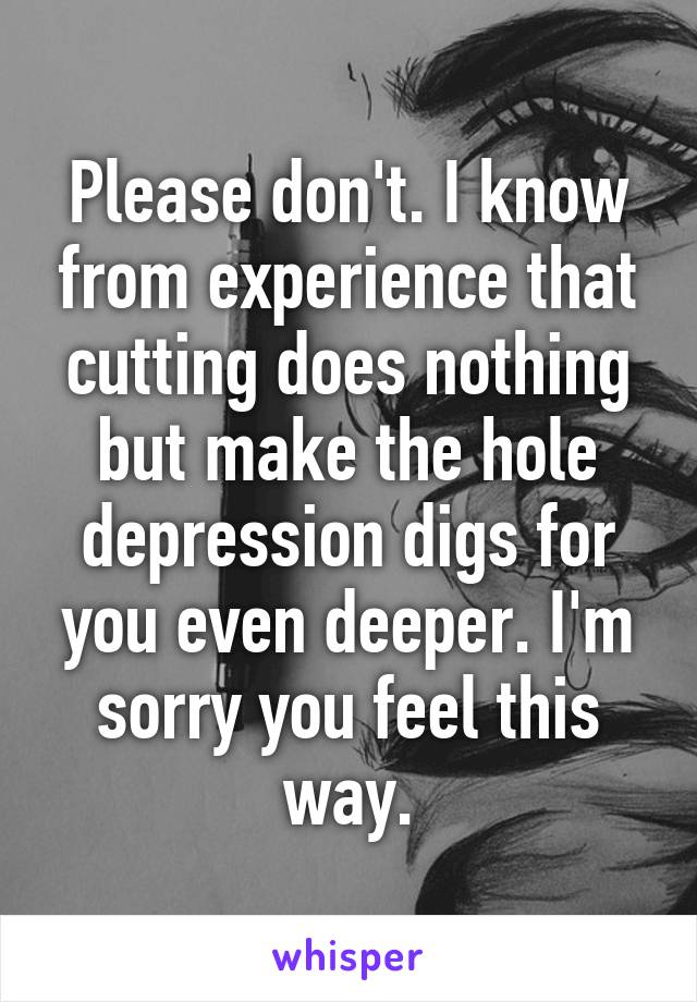 Please don't. I know from experience that cutting does nothing but make the hole depression digs for you even deeper. I'm sorry you feel this way.