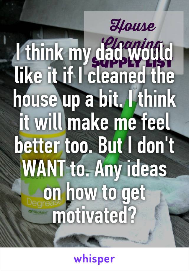 I think my dad would like it if I cleaned the house up a bit. I think it will make me feel better too. But I don't WANT to. Any ideas on how to get motivated?