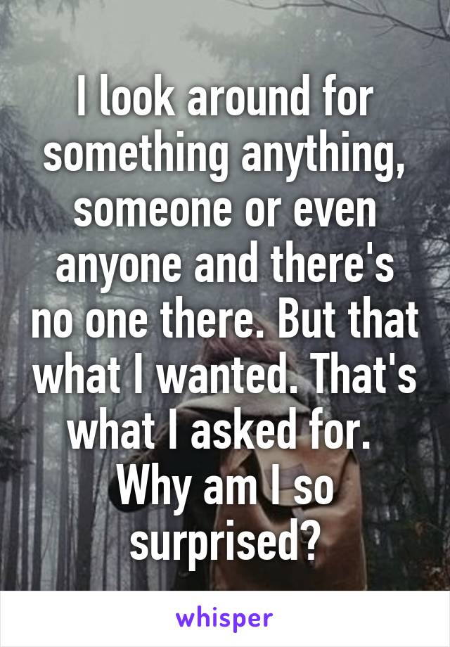 I look around for something anything, someone or even anyone and there's no one there. But that what I wanted. That's what I asked for. 
Why am I so surprised?