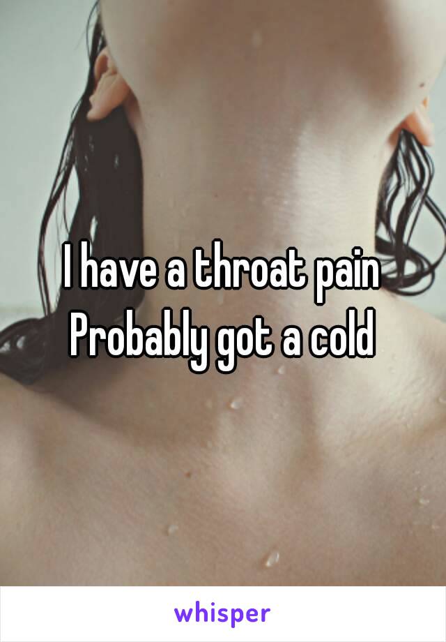 I have a throat pain
Probably got a cold